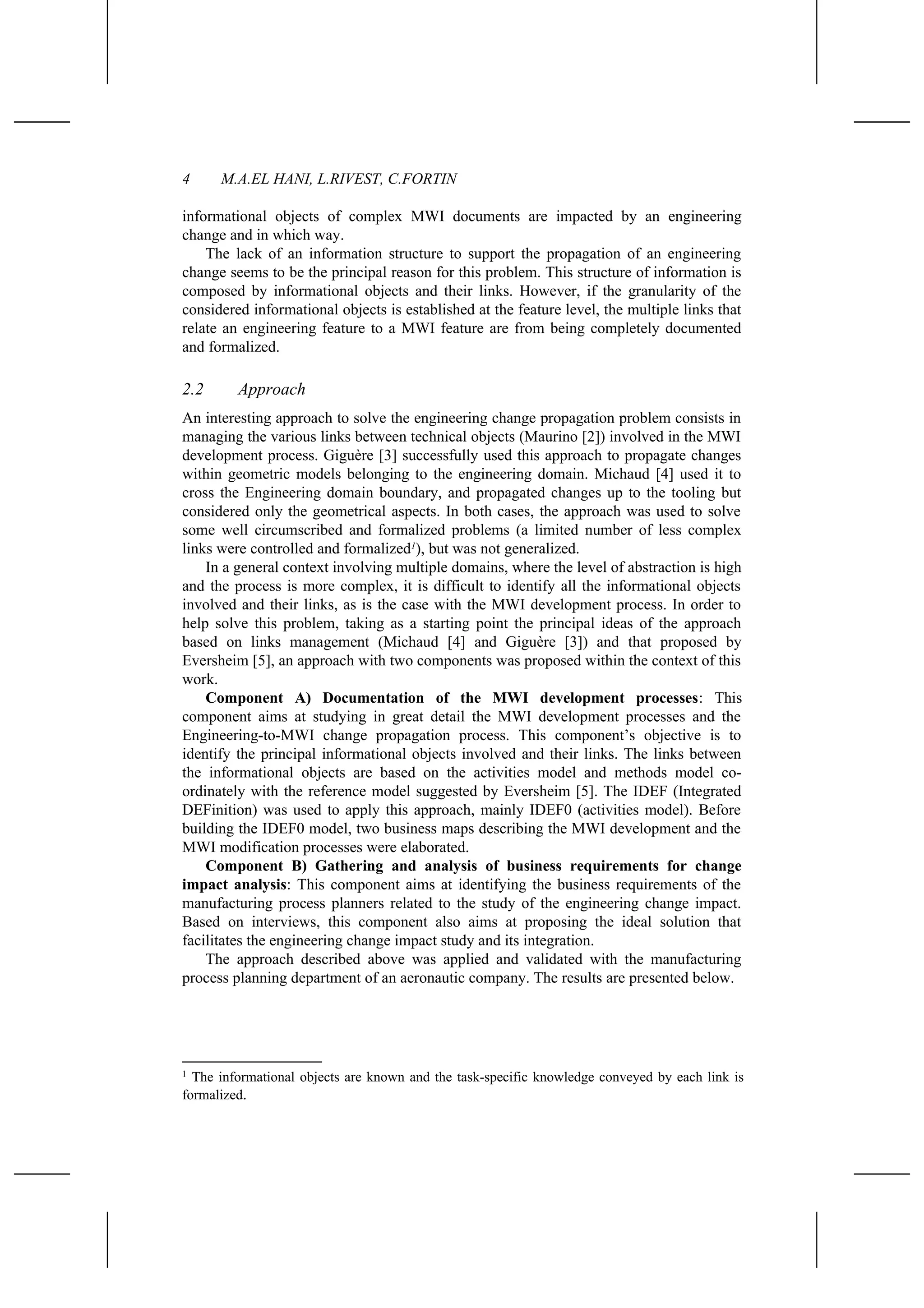 4 M.A.EL HANI, L.RIVEST, C.FORTIN
informational objects of complex MWI documents are impacted by an engineering
change and in which way.
The lack of an information structure to support the propagation of an engineering
change seems to be the principal reason for this problem. This structure of information is
composed by informational objects and their links. However, if the granularity of the
considered informational objects is established at the feature level, the multiple links that
relate an engineering feature to a MWI feature are from being completely documented
and formalized.
2.2 Approach
An interesting approach to solve the engineering change propagation problem consists in
managing the various links between technical objects (Maurino [2]) involved in the MWI
development process. Giguère [3] successfully used this approach to propagate changes
within geometric models belonging to the engineering domain. Michaud [4] used it to
cross the Engineering domain boundary, and propagated changes up to the tooling but
considered only the geometrical aspects. In both cases, the approach was used to solve
some well circumscribed and formalized problems (a limited number of less complex
links were controlled and formalized1
), but was not generalized.
In a general context involving multiple domains, where the level of abstraction is high
and the process is more complex, it is difficult to identify all the informational objects
involved and their links, as is the case with the MWI development process. In order to
help solve this problem, taking as a starting point the principal ideas of the approach
based on links management (Michaud [4] and Giguère [3]) and that proposed by
Eversheim [5], an approach with two components was proposed within the context of this
work.
Component A) Documentation of the MWI development processes: This
component aims at studying in great detail the MWI development processes and the
Engineering-to-MWI change propagation process. This component’s objective is to
identify the principal informational objects involved and their links. The links between
the informational objects are based on the activities model and methods model co-
ordinately with the reference model suggested by Eversheim [5]. The IDEF (Integrated
DEFinition) was used to apply this approach, mainly IDEF0 (activities model). Before
building the IDEF0 model, two business maps describing the MWI development and the
MWI modification processes were elaborated.
Component B) Gathering and analysis of business requirements for change
impact analysis: This component aims at identifying the business requirements of the
manufacturing process planners related to the study of the engineering change impact.
Based on interviews, this component also aims at proposing the ideal solution that
facilitates the engineering change impact study and its integration.
The approach described above was applied and validated with the manufacturing
process planning department of an aeronautic company. The results are presented below.
1
The informational objects are known and the task-specific knowledge conveyed by each link is
formalized.
 