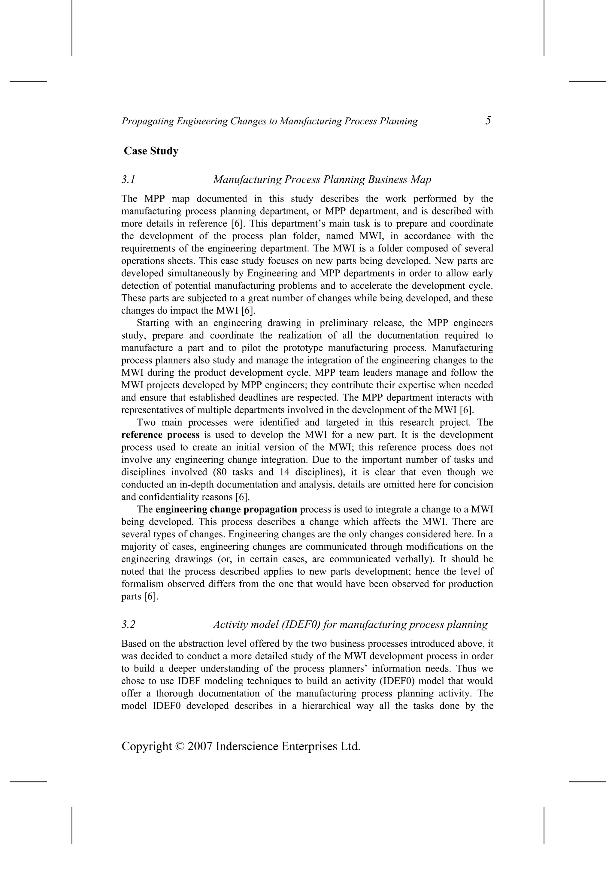 Propagating Engineering Changes to Manufacturing Process Planning 5
Case Study
3.1 Manufacturing Process Planning Business Map
The MPP map documented in this study describes the work performed by the
manufacturing process planning department, or MPP department, and is described with
more details in reference [6]. This department’s main task is to prepare and coordinate
the development of the process plan folder, named MWI, in accordance with the
requirements of the engineering department. The MWI is a folder composed of several
operations sheets. This case study focuses on new parts being developed. New parts are
developed simultaneously by Engineering and MPP departments in order to allow early
detection of potential manufacturing problems and to accelerate the development cycle.
These parts are subjected to a great number of changes while being developed, and these
changes do impact the MWI [6].
Starting with an engineering drawing in preliminary release, the MPP engineers
study, prepare and coordinate the realization of all the documentation required to
manufacture a part and to pilot the prototype manufacturing process. Manufacturing
process planners also study and manage the integration of the engineering changes to the
MWI during the product development cycle. MPP team leaders manage and follow the
MWI projects developed by MPP engineers; they contribute their expertise when needed
and ensure that established deadlines are respected. The MPP department interacts with
representatives of multiple departments involved in the development of the MWI [6].
Two main processes were identified and targeted in this research project. The
reference process is used to develop the MWI for a new part. It is the development
process used to create an initial version of the MWI; this reference process does not
involve any engineering change integration. Due to the important number of tasks and
disciplines involved (80 tasks and 14 disciplines), it is clear that even though we
conducted an in-depth documentation and analysis, details are omitted here for concision
and confidentiality reasons [6].
The engineering change propagation process is used to integrate a change to a MWI
being developed. This process describes a change which affects the MWI. There are
several types of changes. Engineering changes are the only changes considered here. In a
majority of cases, engineering changes are communicated through modifications on the
engineering drawings (or, in certain cases, are communicated verbally). It should be
noted that the process described applies to new parts development; hence the level of
formalism observed differs from the one that would have been observed for production
parts [6].
3.2 Activity model (IDEF0) for manufacturing process planning
Based on the abstraction level offered by the two business processes introduced above, it
was decided to conduct a more detailed study of the MWI development process in order
to build a deeper understanding of the process planners’ information needs. Thus we
chose to use IDEF modeling techniques to build an activity (IDEF0) model that would
offer a thorough documentation of the manufacturing process planning activity. The
model IDEF0 developed describes in a hierarchical way all the tasks done by the
Copyright © 2007 Inderscience Enterprises Ltd.
 