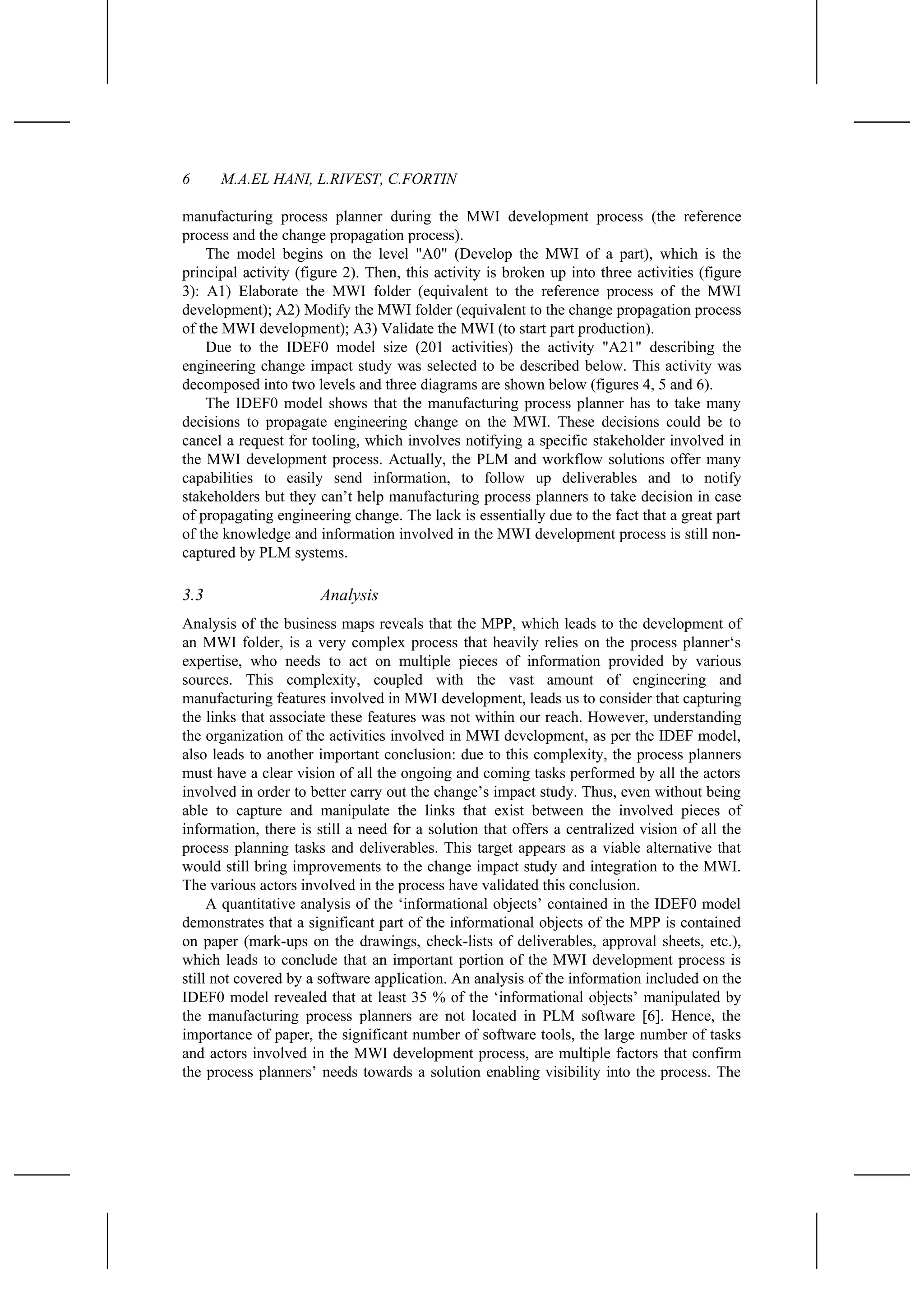 6 M.A.EL HANI, L.RIVEST, C.FORTIN
manufacturing process planner during the MWI development process (the reference
process and the change propagation process).
The model begins on the level "A0" (Develop the MWI of a part), which is the
principal activity (figure 2). Then, this activity is broken up into three activities (figure
3): A1) Elaborate the MWI folder (equivalent to the reference process of the MWI
development); A2) Modify the MWI folder (equivalent to the change propagation process
of the MWI development); A3) Validate the MWI (to start part production).
Due to the IDEF0 model size (201 activities) the activity "A21" describing the
engineering change impact study was selected to be described below. This activity was
decomposed into two levels and three diagrams are shown below (figures 4, 5 and 6).
The IDEF0 model shows that the manufacturing process planner has to take many
decisions to propagate engineering change on the MWI. These decisions could be to
cancel a request for tooling, which involves notifying a specific stakeholder involved in
the MWI development process. Actually, the PLM and workflow solutions offer many
capabilities to easily send information, to follow up deliverables and to notify
stakeholders but they can’t help manufacturing process planners to take decision in case
of propagating engineering change. The lack is essentially due to the fact that a great part
of the knowledge and information involved in the MWI development process is still non-
captured by PLM systems.
3.3 Analysis
Analysis of the business maps reveals that the MPP, which leads to the development of
an MWI folder, is a very complex process that heavily relies on the process planner‘s
expertise, who needs to act on multiple pieces of information provided by various
sources. This complexity, coupled with the vast amount of engineering and
manufacturing features involved in MWI development, leads us to consider that capturing
the links that associate these features was not within our reach. However, understanding
the organization of the activities involved in MWI development, as per the IDEF model,
also leads to another important conclusion: due to this complexity, the process planners
must have a clear vision of all the ongoing and coming tasks performed by all the actors
involved in order to better carry out the change’s impact study. Thus, even without being
able to capture and manipulate the links that exist between the involved pieces of
information, there is still a need for a solution that offers a centralized vision of all the
process planning tasks and deliverables. This target appears as a viable alternative that
would still bring improvements to the change impact study and integration to the MWI.
The various actors involved in the process have validated this conclusion.
A quantitative analysis of the ‘informational objects’ contained in the IDEF0 model
demonstrates that a significant part of the informational objects of the MPP is contained
on paper (mark-ups on the drawings, check-lists of deliverables, approval sheets, etc.),
which leads to conclude that an important portion of the MWI development process is
still not covered by a software application. An analysis of the information included on the
IDEF0 model revealed that at least 35 % of the ‘informational objects’ manipulated by
the manufacturing process planners are not located in PLM software [6]. Hence, the
importance of paper, the significant number of software tools, the large number of tasks
and actors involved in the MWI development process, are multiple factors that confirm
the process planners’ needs towards a solution enabling visibility into the process. The
 