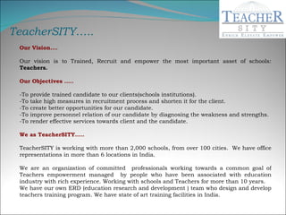 Our Vision…. Our vision is to Trained, Recruit and empower the most important asset of schools:  Teachers. Our Objectives ….. -To provide trained candidate to our clients(schools institutions). -To take high measures in recruitment process and shorten it for the client. -To create better opportunities for our candidate. -To improve personnel relation of our candidate by diagnosing the weakness and strengths. -To render effective services towards client and the candidate. We as TeacherSITY….. TeacherSITY is working with more than 2,000 schools, from over 100 cities.  We have office representations in more than 6 locations in India.   We are an organization of committed  professionals working towards a common goal of Teachers empowerment managed  by people who have been associated with education industry with rich experience. Working with schools and Teachers for more than 10 years.  We have our own ERD (education research and development ) team who design and develop teachers training program. We have state of art training facilities in India. TeacherSITY….. 