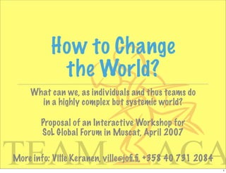 How to Change
           the World?
    What can we, as individuals and thus teams do
      in a highly complex but systemic world?

       Proposal of an Interactive Workshop for
       SoL Global Forum in Muscat, April 2007


                                      ACA
TEAM
More info: Ville Keranen, ville@joﬁ.ﬁ, +358 40 731 2084
                                                          1
 
