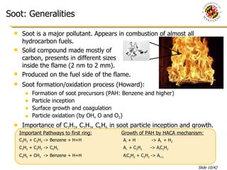 Soot: Generalities Soot is a major pollutant. Appears in combustion of almost all hydrocarbon fuels. Solid compound made mostly of  carbon, presents in different sizes inside the flame (2 nm to 2 mm). Produced on the fuel side of the flame. Soot formation/oxidation process (Howard): Formation of soot precursors (PAH: Benzene and higher) Particle inception Surface growth and coagulation Particle oxidation (by OH, O and O 2 ) Importance of C 2 H 2 , C 3 H 3 , C 6 H 6  in soot particle inception and growth. Important Pathways to first ring: C 3 H 3  + C 3 H 3  -> Benzene + H+H C 3 H 3  + C 2 H 2  -> C 5 H 5 C 5 H 5  + CH 3   -> Benzene + H+H Growth of PAH by HACA mechanism: A i  + H    -> A i-  + H 2 A i-  + C 2 H 2   -> A i C 2 H 2 A i C 2 H 2  + C 2 H 2  -> A i+1  