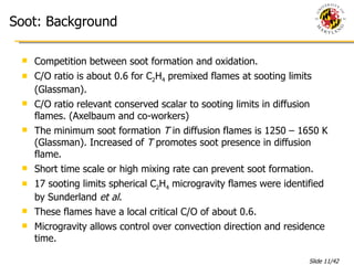 Soot: Background Competition between soot formation and oxidation. C/O ratio is about 0.6 for C 2 H 4  premixed flames at sooting limits (Glassman). C/O ratio relevant conserved scalar to sooting limits in diffusion flames. (Axelbaum and co-workers)  The minimum soot formation  T  in diffusion flames is 1250 – 1650 K (Glassman). Increased of  T  promotes soot presence in diffusion flame. Short time scale or high mixing rate can prevent soot formation. 17 sooting limits spherical C 2 H 4  microgravity flames were identified by Sunderland  et al .  These flames have a local critical C/O of about 0.6. Microgravity allows control over convection direction and residence time. 