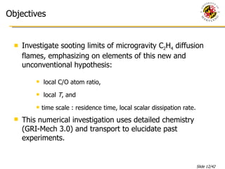 Objectives Investigate sooting limits of microgravity C 2 H 4  diffusion flames, emphasizing on elements of this new and unconventional hypothesis: local C/O atom ratio, local  T , and time scale   : residence time, local scalar dissipation rate . This numerical investigation uses detailed chemistry (GRI-Mech 3.0) and transport to elucidate past experiments. 