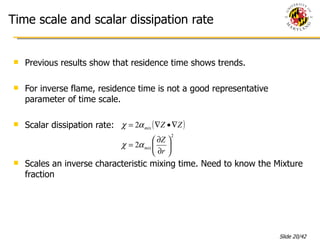 Time scale and scalar dissipation rate Previous results show that residence time shows trends. For inverse flame, residence time is not a good representative parameter of time scale.  Scalar dissipation rate: Scales an inverse characteristic mixing time. Need to know the Mixture fraction 