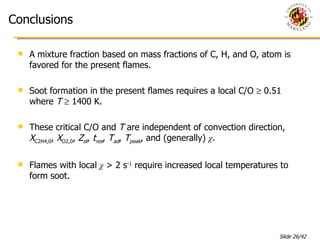 Conclusions A mixture fraction based on mass fractions of C, H, and O, atom is favored for the present flames. Soot formation in the present flames requires a local C/O    0.51 where  T     1400 K. These critical C/O and  T  are independent of convection direction,  X C2H4,0 ,  X O2,0 ,  Z st ,  t res ,  T ad ,  T peak , and (generally)  χ .   Flames with local  χ  > 2 s -1  require increased local temperatures to form soot. 
