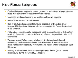 Micro-Flames: Background Combustion presents greater power generation and energy storage per unit mass than conventional electrochemical batteries. Increased needs and demand for smaller scale power sources. Micro-flames respond to those needs. Ban  et al.  studied experimentally flame shapes of hydrocarbon small laminar diffusion flame. Buoyancy forces are negligible. Flame shapes tend to be spherical. Matta  et al.  experimentally considered weak propane flames at 0.31 cc/min (0.49 W) from a 101 µm tube. Effects of diffusion comparable to effects of convection. Tseng  et al.  and Nakamura  et al.  characterized experimentally and numerically methane micro-flames near extinction. Structures similar to micro-flames in microgravity. Minimum flame height similar to reaction layer thickness.  Ronney  et al.  observed small spherical premixed flames (0.5 - 1 W) in microgravity during  STS-83/MSL-1 mission. 
