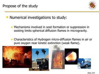 Propose of the study Numerical investigations to study: Mechanisms involved in soot formation or suppression in sooting limits spherical diffusion flames in microgravity. Characteristics of Hydrogen micro-diffusion flames in air or pure oxygen near kinetic extinction (weak flame). 