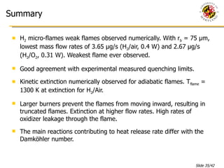 Summary H 2  micro-flames weak flames observed numerically. With r b  = 75 μm, lowest mass flow rates of 3.65 μg/s (H 2 /air, 0.4 W) and 2.67 μg/s (H 2 /O 2 , 0.31 W). Weakest flame ever observed.  Good agreement with experimental measured quenching limits. Kinetic extinction numerically observed for adiabatic flames. T flame  = 1300 K at extinction for H 2 /Air. Larger burners prevent the flames from moving inward, resulting in truncated flames. Extinction at higher flow rates. High rates of oxidizer leakage through the flame. The main reactions contributing to heat release rate differ with the Damköhler number. 