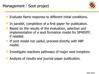 Management : Soot project Evaluate flame response to different initial conditions. In parallel, completion of a first paper for publication. Based on the results of the evaluation, selection and implementation of a soot formation model for SPHDIFF, if needed. If soot model not useful, proceed directly with ABF model.  Investigate reactions pathways of major soot inceptors. Analysis of results and journal paper publication. 
