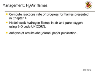 Management: H 2 /Air flames Compute reactions rate of progress for flames presented in Chapter 4. Model weak hydrogen flames in air and pure oxygen using 2-D code UNICORN. Analysis of results and journal paper publication. 