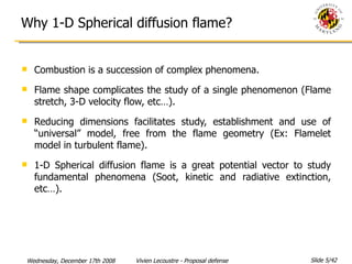 Why 1-D Spherical diffusion flame? Combustion is a succession of complex phenomena. Flame shape complicates the study of a single phenomenon (Flame stretch, 3-D velocity flow, etc…). Reducing dimensions facilitates study, establishment and use of “universal” model, free from the flame geometry (Ex: Flamelet model in turbulent flame). 1-D Spherical diffusion flame is a great potential vector to study fundamental phenomena (Soot, kinetic and radiative extinction, etc…).  