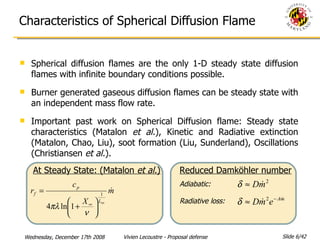 Characteristics of Spherical Diffusion Flame Spherical diffusion flames are the only 1-D steady state diffusion flames with infinite boundary conditions possible. Burner generated gaseous diffusion flames can be steady state with an independent mass flow rate. Important past work on Spherical Diffusion flame: Steady state characteristics (Matalon  et al. ), Kinetic and Radiative extinction (Matalon, Chao, Liu), soot formation (Liu, Sunderland), Oscillations (Christiansen  et al. ). Reduced Damköhler number Adiabatic: Radiative loss: At Steady State: (Matalon  et al. ) 