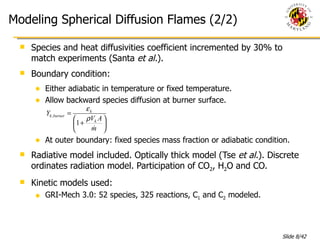 Modeling Spherical Diffusion Flames (2/2) Species and heat diffusivities coefficient incremented by 30% to match experiments (Santa  et al. ). Boundary condition: Either adiabatic in temperature or fixed temperature. Allow backward species diffusion at burner surface. At outer boundary: fixed species mass fraction or adiabatic condition. Radiative model included. Optically thick model (Tse  et al. ). Discrete ordinates radiation model. Participation of CO 2 , H 2 O and CO. Kinetic models used:  GRI-Mech 3.0: 52 species, 325 reactions, C 1  and C 2  modeled. 