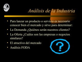 Análisis de la Industria Para lanzar un producto o servicio es necesario conocer bien el mercado y sirve para determinar: La Demanda ¿Quiénes serán nuestros clientes? La Oferta ¿Cuáles son las empresas o negocios similares? El atractivo del mercado Análisis FODA 