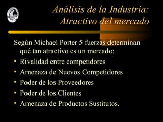 Análisis de la Industria: Atractivo del mercado Según Michael Porter 5 fuerzas determinan qué tan atractivo es un mercado: Rivalidad entre competidores Amenaza de Nuevos Competidores Poder de los Proveedores Poder de los Clientes Amenaza de Productos Sustitutos. 