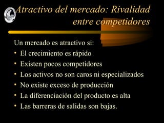 Atractivo del mercado: Rivalidad entre competidores Un mercado es atractivo si: El crecimiento es rápido Existen pocos competidores Los activos no son caros ni especializados No existe exceso de producción La diferenciación del producto es alta Las barreras de salidas son bajas. 