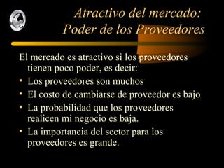 Atractivo del mercado:  Poder de los Proveedores El mercado es atractivo si los proveedores tienen poco poder, es decir: Los proveedores son muchos El costo de cambiarse de proveedor es bajo La probabilidad que los proveedores realicen mi negocio es baja. La importancia del sector para los proveedores es grande. 