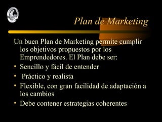 Plan de Marketing Un buen Plan de Marketing permite cumplir los objetivos propuestos por los  Emprendedores. El Plan debe ser: Sencillo y fácil de entender Práctico y realista Flexible, con gran facilidad de adaptación a los cambios Debe contener estrategias coherentes  