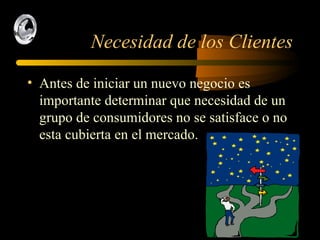 Necesidad de los Clientes Antes de iniciar un nuevo negocio es importante determinar que necesidad de un grupo de consumidores no se satisface o no esta cubierta en el mercado. 