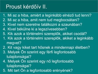Proust kérdőív II. Mi az a hiba, amiért a leginkább elnéző tud lenni? Mi az a hiba, amit nem tud megbocsátani? Kivel nem szeretne találkozni a szaunában? Kivel békülne ki a legszívesebben? Kik azok a történelmi szereplők, akiket csodál? Kik azok a történelmi szereplők, akiket a leginkább megvet? Kit vagy kiket tart hősnek a mindennapi életben? Melyek Ön szerint egy férfi legfontosabb tulajdonságai? Melyek Ön szerint egy nő legfontosabb tulajdonságai? Mit tart Ön a legfontosabb erényének? 