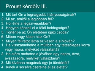 Proust kérdőív III. Mit tart Ön a legnagyobb hiányosságának? Mi az, amitől a legjobban fél? Hol élne a legszívesebben? Hogyan képzeli el a földi boldogságot? Történt-e az Ön életében igazi csoda? Miben vagy kiben hisz Ön? Milyen feliratot látna szívesen a sírkövén? Ha visszamehetne a múltban egy tetszőleges korra vagy napra, melyiket választaná? Ha előre mehetne a jövőben egy napra, évre, évszázadra, melyiket választaná? Mit kívánna magának egy jó tündértől? Kinek a sorsára cserélné el az életét?  