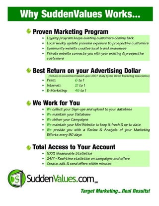 Why SuddenValues Works…
  Proven Marketing Program
         Loyalty program keeps existing customers coming back
         Local weekly update provides exposure to prospective customers
     •

         Community website creates local brand awareness
     •

         Private website connects you with your existing & prospective
     •

         customers
     •



  Best Return on your Advertising Dollar
     • Print:                 6 to 1
          (Return on investment based upon 2007 study by the Direct Marketing Association)


     • Internet:              21 to 1
     • E-Marketing:           45 to 1


  We Work for You
         We collect your Sign-ups and upload to your database
         We maintain your Database
     •

         We deliver your Campaigns
     •

         We maintain your Mini Website to keep it fresh & up to date
     •

         We provide you with a Review & Analysis of your Marketing
     •

         Efforts every 90 days
     •



  Total Access to Your Account
     • 100% Measurable Statistics
     • 24/7 - Real-time statistics on campaigns and offers
     • Create, edit & send offers within minutes




                                   Target Marketing…Real Results!
 