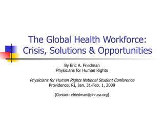 The Global Health Workforce: Crisis, Solutions & Opportunities By Eric A. Friedman Physicians for Human Rights Physicians for Human Rights National Student Conference Providence, RI, Jan. 31-Feb. 1, 2009 [Contact: efriedman@phrusa.org] 