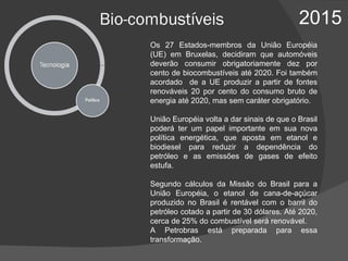 Bio-combustíveis 2015 Os 27 Estados-membros da União Européia (UE) em Bruxelas, decidiram que automóveis deverão consumir obrigatoriamente dez por cento de biocombustíveis até 2020. Foi também acordado  de a UE produzir a partir de fontes renováveis 20 por cento do consumo bruto de energia até 2020, mas sem caráter obrigatório.  União Européia volta a dar sinais de que o Brasil poderá ter um papel importante em sua nova política energética, que aposta em etanol e biodiesel para reduzir a dependência do petróleo e as emissões de gases de efeito estufa. Segundo cálculos da Missão do Brasil para a União Européia, o etanol de cana-de-açúcar produzido no Brasil é rentável com o barril do petróleo cotado a partir de 30 dólares. Até 2020, cerca de 25% do combustível será renovável.  A Petrobras está preparada para essa transformação. 