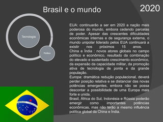 Brasil e o mundo 2020 EUA: continuarão a ser em 2020 a nação mais poderosa do mundo, embora cedendo parcelas de poder. Apesar das crescentes dificuldades econômicas internas e de segurança externa, o mundo unipolar liderado pelos EUA continuará a existir nos próximos 15 anos.  China e Índia : novos atores globais no campo político e econômico, resultado da combinação do elevado e sustentado crescimento econômico, da expansão da capacidade militar, da promoção ativa de tecnologia de ponta e da grande população.  Europa: dramática redução populacional, deverá perder posição relativa e se distanciar das novas potências emergentes, embora não se possa descontar a possibilidade de uma Europa mais forte e unida. Brasil, África do Sul, Indonésia e Rússia poderão emergir como importantes potências econômicas, mas não terão a mesmo influência política global da China e Índia.  