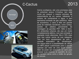 C-Cactus 2013 Carros ecológicos, são uma promessa para os próximos anos,o C-Cactus, tem este nome por possuir o mesmo princípio de sobrevivência de um cactos, utilizando o mínimo de combustível e água, e tem baixíssima emissão de gás carbônico. Além de econômico, o carro é feito em grande parte de materiais recicláveis, como cortiça, painéis de plástico proveniente da reciclagem de garrafas PET, feltro e ferro. Em ambientes urbanos, ele usa um modo completamente elétrico, com zero emissão e operação muito silenciosa. Ele é 15% mais leve que outros carros de sua categoria. Tem um bom equipamento de som e controle automático de climatização. Um toque extra é a possibilidade de utilizar um MP3 player customizado para o veículo operado por meio de uma touch screen. Além de poder ser conectado ao carro para acessar suas músicas do aparelho de som, ele também serve como o botão de ignição do veículo .  