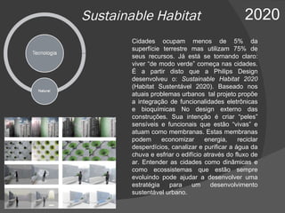 Sustainable Habitat  2020 Cidades ocupam menos de 5% da superfície terrestre mas utilizam 75% de seus recursos. Já está se tornando claro: viver “de modo verde” começa nas cidades. É a partir disto que a Philips Design desenvolveu o:  Sustainable Habitat 2020  (Habitat Sustentável 2020) . Baseado nos atuais problemas urbanos  tal projeto propõe a integração de funcionalidades eletrônicas e bioquímicas No design externo das construções. Sua intenção é criar “peles” sensíveis e funcionais que estão “vivas” e atuam como membranas. Estas membranas podem economizar energia, reciclar desperdícios, canalizar e purificar a água da chuva e esfriar o edifício através do fluxo de ar. Entender as cidades como dinâmicas e como ecossistemas que estão sempre evoluindo pode ajudar a desenvolver uma estratégia para um desenvolvimento sustentável urbano. 