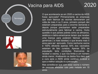 Vacina para AIDS 2020 O que aconteceria se em 2020 a vacina da AIDS fosse aprovada? Primeiramente as empresas que iriam fabricar as vacinas demorariam por volta de mais 4 ou 5 anos, primeiro porquê não estariam preparadas para a enorme demanda e depois porque precisariam estar preparadas estruturalmente para fabricar a vacina. Outra questão é que países pobres como os africanos, asiáticos e latino-americanos teriam que receber uma licença para poderem fabricar versões genéricas ( e mais baratas) o que levaria mais 5 anos para ser  aprovado. Como nenhuma vacina é 100% eficiente apenas 50% dos vacinados estariam de fato curados. Apenas 30% da população teria condições financeiras de receber a vacina, o que nos limita a um número ainda menor. Analisando os dados fica claro que a cura para a AIDS ainda continua inviável e que a melhor solução é a prevenção. Mas acredita-se que com essa vacina o número de pessoas afetadas caia pela metade em 15 anos. 