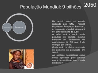 2050 População Mundial: 9 bilhões De acordo com um estudo realizado pela ONU  “World Population Prospects Revision”, a população mundial alcançará 9.1 bilhões no ano de 2050. A Índia será a nação mais populosa do planeta, mesmo havendo um decrescímo de nascimentos de 2,6 para 2 de crianças por família. Quais serão os efeitos no mundo do aumento da população em 50%? As políticas necessárias estão sendo aplicadas para garantir que a humanidade terá comida suficiente? 