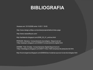 Acessos em 15/10/2008 entre 14:00 1 19:00. http://www.design.philips.com/probes/projects/tattoo/index.page http://www.newsoffuture.com/ http://taofalando.blogspot.com/2008_03_01_archive.html  PEROZZI, Mariana. Comportamento tecnológico. Disponível em: >http://assespro.blogspot.com/2008/01/comportamento-digital.html IANNINI, Túlio Ornelas. Comportamento Digital.Disponível em:  >http://newslaguna.blogspot.com/2007/11/box-1824-empresa-de-pesquisa-de.html.  http://tvconvergencia.blogspot.com/2008/02/as-mudanas-que-as-novas-tecnologias.html BIBLIOGRAFIA 