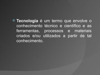 Tecnologia  é um termo que envolve o conhecimento técnico e científico e as ferramentas, processos e materiais criados e/ou utilizados a partir de tal conhecimento.  