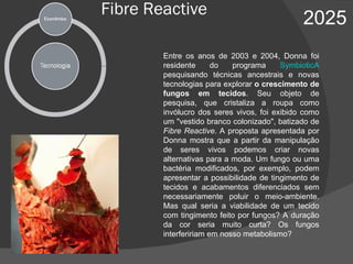 Fibre Reactive 2025 Entre os anos de 2003 e 2004, Donna foi residente do programa  SymbioticA  pesquisando técnicas ancestrais e novas tecnologias para explorar  o crescimento de fungos em tecidos . Seu objeto de pesquisa, que cristaliza a roupa como invólucro dos seres vivos, foi exibido como um "vestido branco colonizado", batizado de  Fibre Reactive .   A proposta apresentada por Donna mostra que a partir da manipulação de seres vivos podemos criar novas alternativas para a moda. Um fungo ou uma bactéria modificados, por exemplo, podem apresentar a possibilidade de tingimento de tecidos e acabamentos diferenciados sem necessariamente poluir o meio-ambiente. Mas qual seria a viabilidade de um tecido com tingimento feito por fungos? A duração da cor seria muito curta? Os fungos interfeririam em nosso metabolismo? 