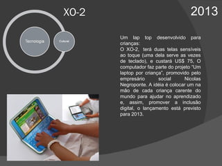 XO-2 2013 Um lap top desenvolvido para crianças:  O XO-2,  terá duas telas sensíveis ao toque (uma dela serve as vezes de teclado), e  custará US$ 75,  O computador faz parte do projeto “Um laptop por criança”, promovido pelo empresário social Nicolas Negroponte. A idéia é colocar um na mão de cada criança carente do mundo para ajudar no aprendizado e, assim, promover a inclusão digital,  o lançamento está previsto para 2013.  