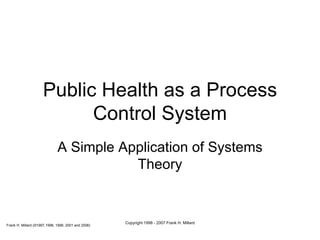 Public Health as a Process Control System A Simple Application of Systems Theory Frank H. Millard (©1997,1998, 1999, 2001 and 2006) Copyright 1998 - 2007 Frank H. Millard 