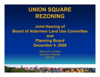 UNION SQUARE
         REZONING
            Joint Hearing of
Board of Aldermen Land Use Committee
                  and
            Planning Board
           December 4, 2008
            Monica R. Lamboy
            Executive Director
                OSPCD
 
