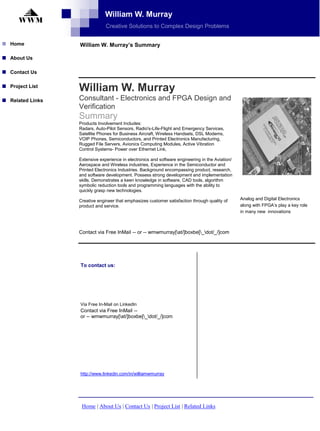William W. Murray
   WWM
                             Creative Solutions to Complex Design Problems


Home            William W. Murray’s Summary

About Us

Contact Us


                William W. Murray
Project List

                Consultant - Electronics and FPGA Design and
Related Links
                Verification
                Summary
                Products Involvement Includes:
                Radars, Auto-Pilot Sensors, Radio's-Life-Flight and Emergency Services,
                Satellite Phones for Business Aircraft, Wireless Handsets, DSL Modems,
                VOIP Phones, Semiconductors, and Printed Electronics Manufacturing,
                Rugged File Servers, Avionics Computing Modules, Active Vibration
                Control Systems- Power over Ethernet Link,

                Extensive experience in electronics and software engineering in the Aviation/
                Aerospace and Wireless industries, Experience in the Semiconductor and
                Printed Electronics Industries. Background encompassing product, research,
                and software development. Possess strong development and implementation
                skills. Demonstrates a keen knowledge in software, CAD tools, algorithm
                symbolic reduction tools and programming languages with the ability to
                quickly grasp new technologies.
                                                                                                Analog and Digital Electronics
                Creative engineer that emphasizes customer satisfaction through quality of
                                                                                                along with FPGA’s play a key role
                product and service.
                                                                                                in many new innovations



                Contact via Free InMail -- or -- wmwmurray[at/]boxbe[_dot/_/]com




                To contact us:




                Via Free In-Mail on LinkedIn
                Contact via Free InMail --
                or -- wmwmurray[at/]boxbe[_dot/_/]com




                http://www.linkedin.com/in/williamwmurray




                 Home | About Us | Contact Us | Project List | Related Links
 