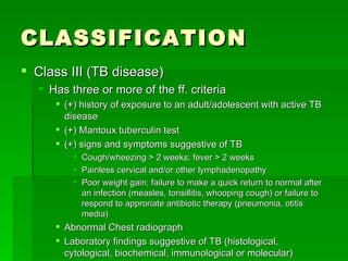 CLASSIFICATION Class III (TB disease) Has three or more of the ff. criteria (+) history of exposure to an adult/adolescent with active TB disease (+) Mantoux tuberculin test (+) signs and symptoms suggestive of TB Cough/wheezing > 2 weeks; fever > 2 weeks Painless cervical and/or other lymphadenopathy Poor weight gain; failure to make a quick return to normal after an infection (measles, tonsillitis, whooping cough) or failure to respond to approriate antibiotic therapy (pneumonia, otitis media) Abnormal Chest radiograph Laboratory findings suggestive of TB (histological, cytological, biochemical, immunological or molecular) 