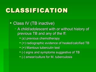 CLASSIFICATION Class IV (TB inactive) A child/adolescent with or without history of previous TB and any of the ff: (±) previous chemotherapy (+) radiographic evidence of healed/calcified TB (+) Mantoux tuberculin test (-) signs and symptoms suggestive of TB (-) smear/culture for M. tuberculosis 