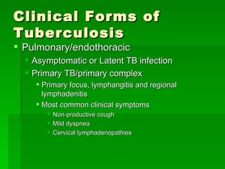 Clinical Forms of Tuberculosis Pulmonary/endothoracic Asymptomatic or Latent TB infection Primary TB/primary complex Primary focus, lymphangitis and regional lymphadenitis Most common clinical symptoms Non-productive cough Mild dyspnea Cervical lymphadenopathies 