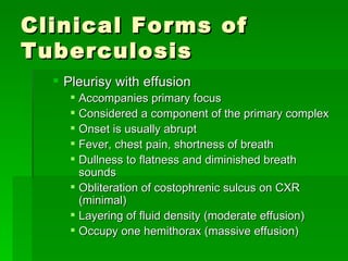 Clinical Forms of Tuberculosis Pleurisy with effusion Accompanies primary focus Considered a component of the primary complex Onset is usually abrupt Fever, chest pain, shortness of breath Dullness to flatness and diminished breath sounds Obliteration of costophrenic sulcus on CXR (minimal) Layering of fluid density (moderate effusion) Occupy one hemithorax (massive effusion) 