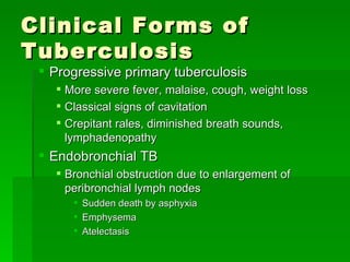Clinical Forms of Tuberculosis Progressive primary tuberculosis  More severe fever, malaise, cough, weight loss Classical signs of cavitation Crepitant rales, diminished breath sounds, lymphadenopathy Endobronchial TB Bronchial obstruction due to enlargement of peribronchial lymph nodes Sudden death by asphyxia Emphysema Atelectasis 