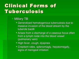Clinical Forms of Tuberculosis Miliary TB  Generalized hematogenous tuberculosis due to massive invasion of the blood stream by the tubercle bacilli Arises from a discharge of a caseous focus often from a lymph node into the blood vessel (pulmonary vein) High fever, cough, dyspnea Crepitant rales, splenomagly, hepatomegaly, signs of menigeal irritation 