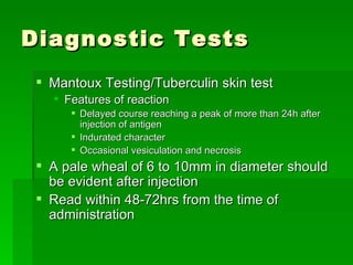 Diagnostic Tests Mantoux Testing/Tuberculin skin test Features of reaction  Delayed course reaching a peak of more than 24h after injection of antigen Indurated character Occasional vesiculation and necrosis A pale wheal of 6 to 10mm in diameter should be evident after injection Read within 48-72hrs from the time of administration 