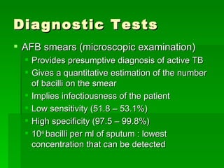 Diagnostic Tests AFB smears (microscopic examination) Provides presumptive diagnosis of active TB Gives a quantitative estimation of the number of bacilli on the smear  Implies infectiousness of the patient Low sensitivity (51.8 – 53.1%) High specificity (97.5 – 99.8%) 10 4  bacilli per ml of sputum : lowest concentration that can be detected 