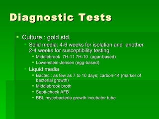 Diagnostic Tests Culture : gold std.  Solid media: 4-6 weeks for isolation and  another 2-4 weeks for susceptibility testing Middlebrook  7H-11 7H-10  (agar-based) Lowenstein-Jensen (egg-based) Liquid media Bactec : as few as 7 to 10 days; carbon-14 (marker of bacterial growth) Middlebrook broth Septi-check AFB BBL mycobacteria growth incubator tube 